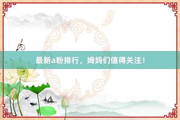 最新a粉排行，姆妈们值得关注！